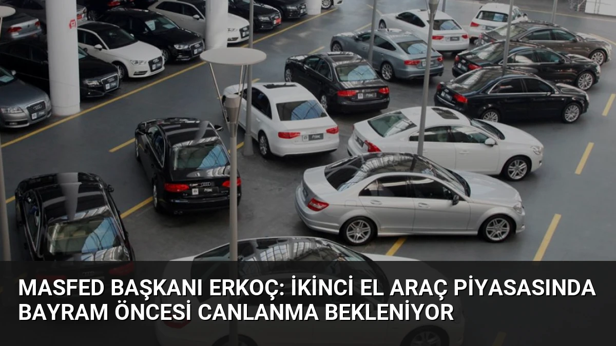 MASFED Başkanı Erkoç: İkinci El Araç Piyasasında Bayram Öncesi Canlanma Bekleniyor