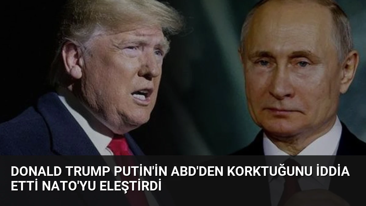 Donald Trump Putin’in ABD’den Korktuğunu İddia Etti NATO’yu Eleştirdi
