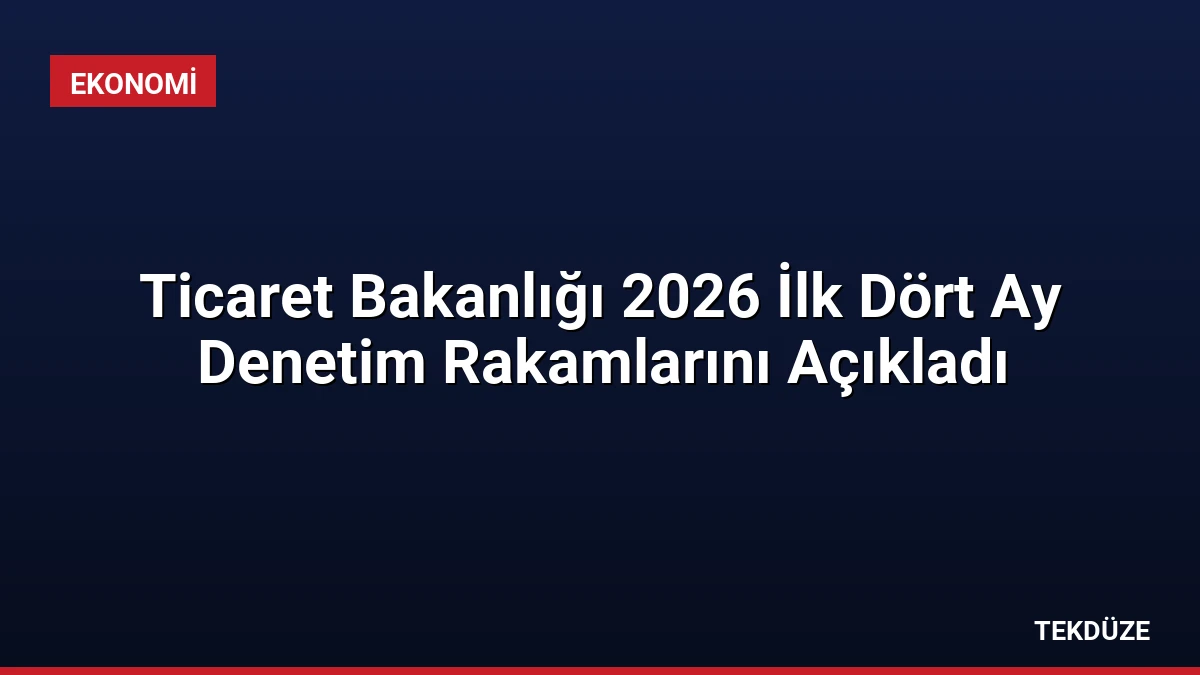 Ticaret Bakanlığı 2026 İlk Dört Ay Denetim Rakamlarını Açıkladı