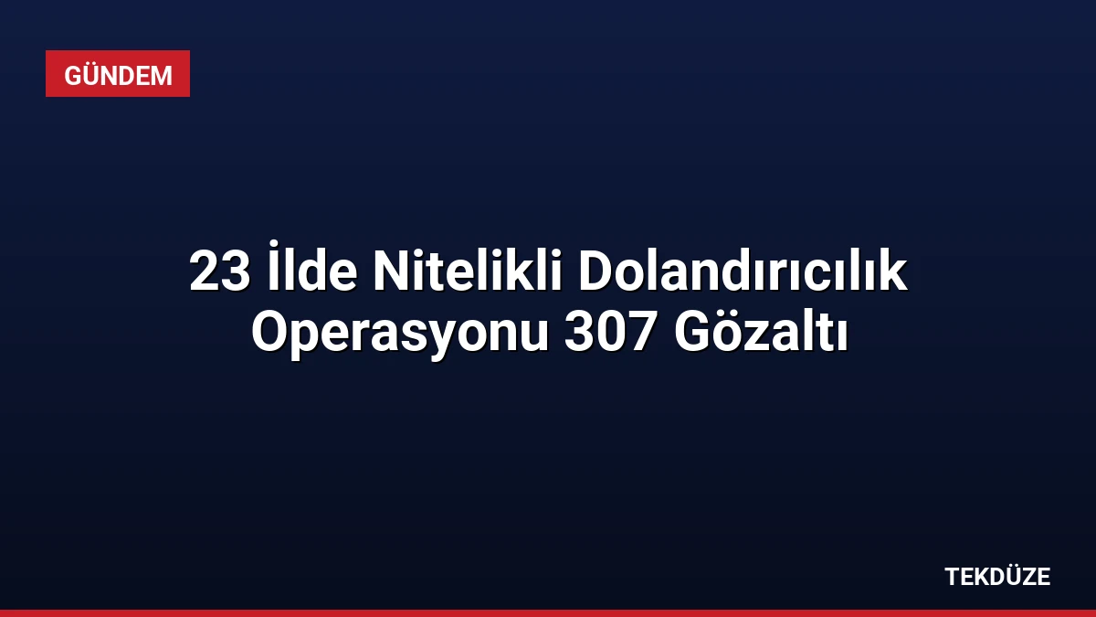 23 İlde Nitelikli Dolandırıcılık Operasyonu 307 Gözaltı