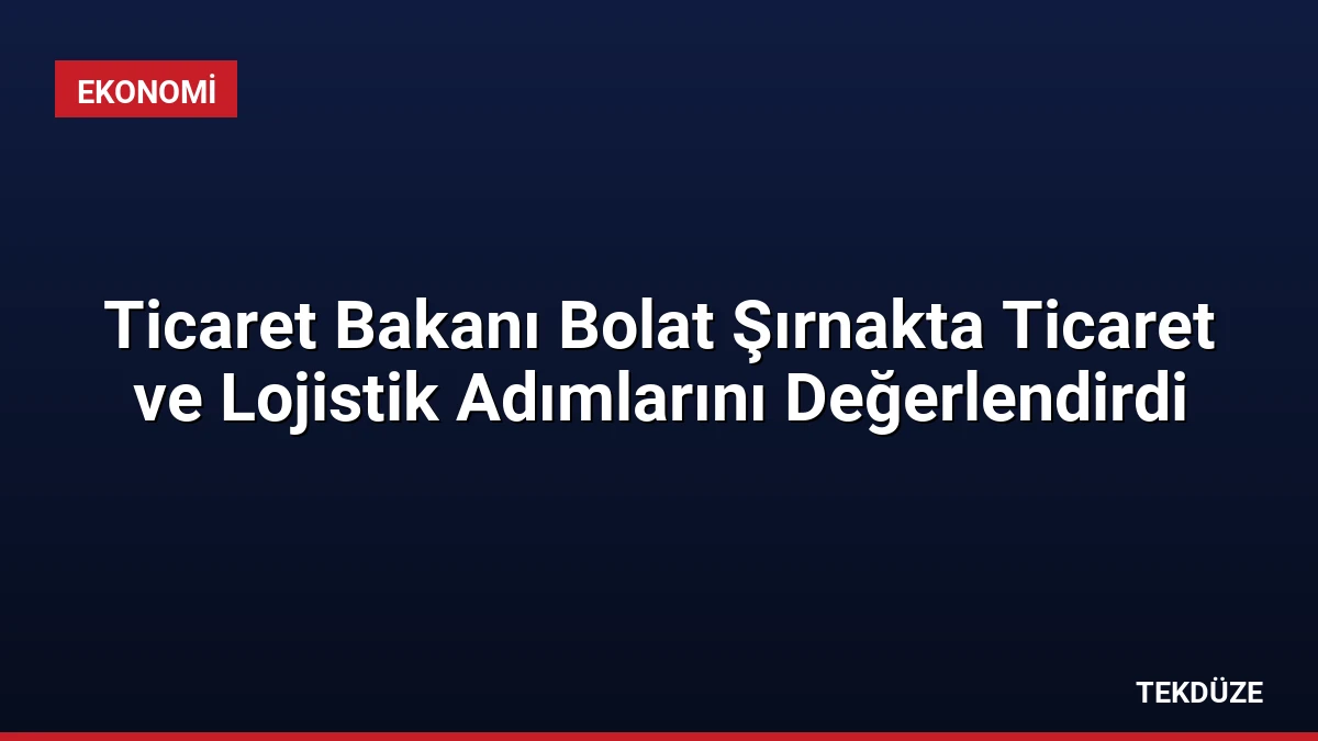 Ticaret Bakanı Bolat Şırnakta Ticaret ve Lojistik Adımlarını Değerlendirdi