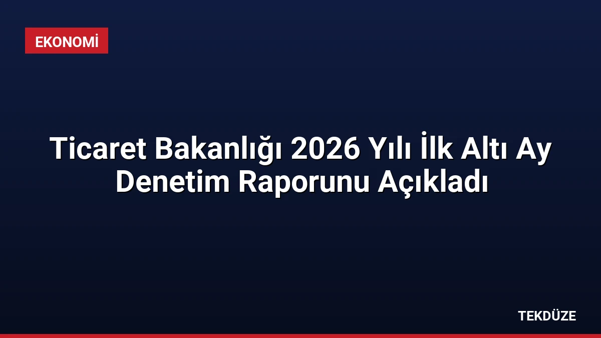 Ticaret Bakanlığı 2026 Yılı İlk Altı Ay Denetim Raporunu Açıkladı