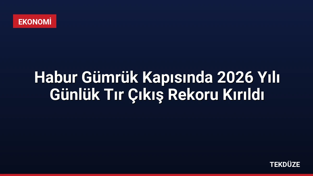 Habur Gümrük Kapısında 2026 Yılı Günlük Tır Çıkış Rekoru Kırıldı