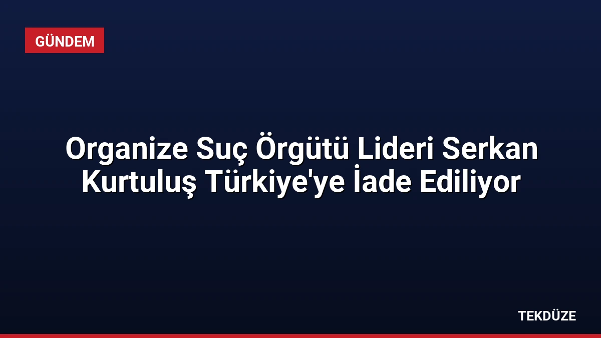 Organize Suç Örgütü Lideri Serkan Kurtuluş Türkiye’ye İade Ediliyor