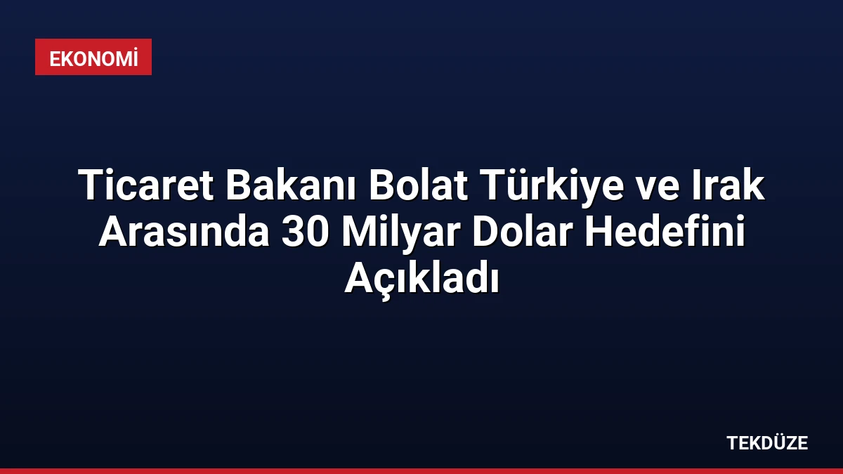 Ticaret Bakanı Bolat Türkiye ve Irak Arasında 30 Milyar Dolar Hedefini Açıkladı