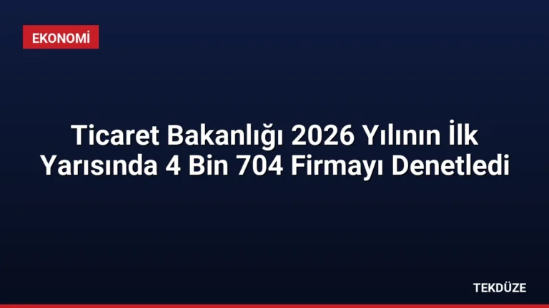 Ticaret Bakanlığı 2026 Yılının İlk Yarısında 4 Bin 704 Firmayı Denetledi