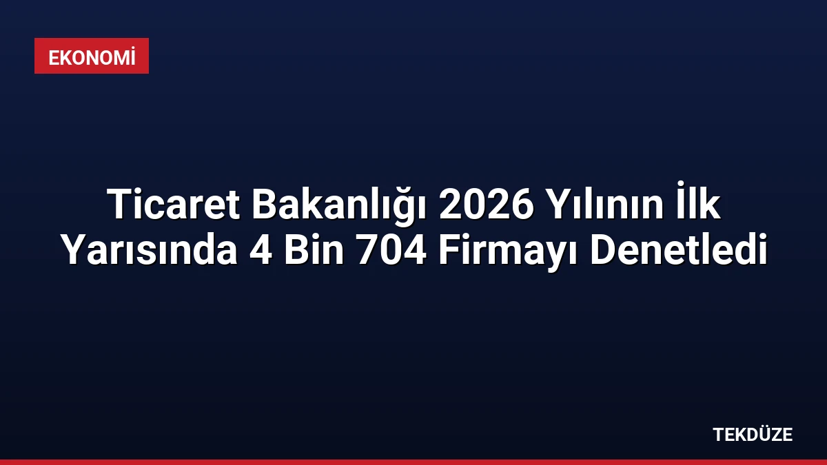 Ticaret Bakanlığı 2026 Yılının İlk Yarısında 4 Bin 704 Firmayı Denetledi