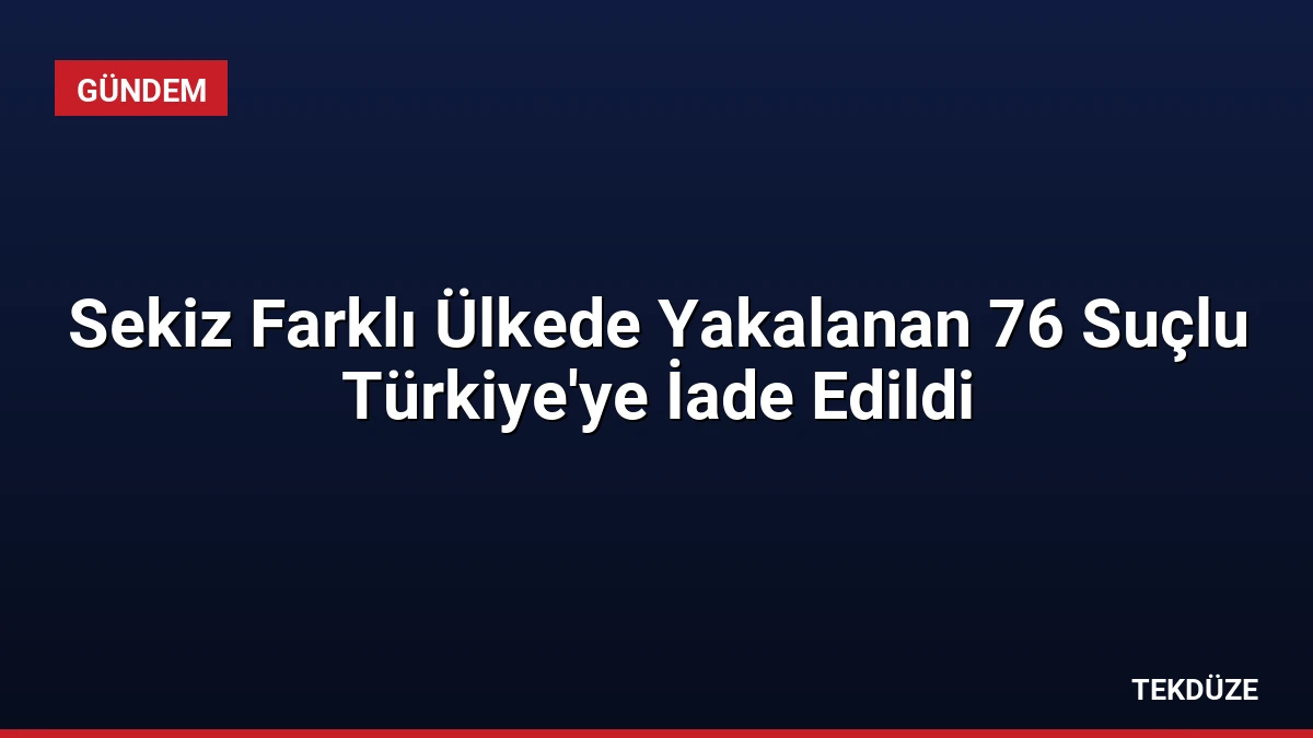 Sekiz Farklı Ülkede Yakalanan 76 Suçlu Türkiye’ye İade Edildi